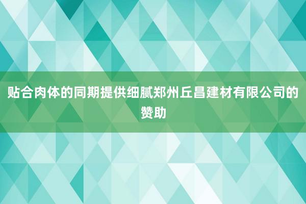 贴合肉体的同期提供细腻郑州丘昌建材有限公司的赞助